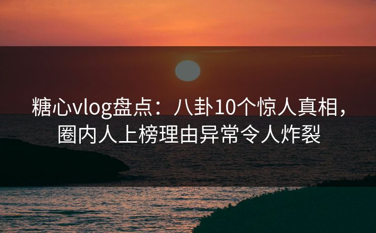 糖心vlog盘点：八卦10个惊人真相，圈内人上榜理由异常令人炸裂