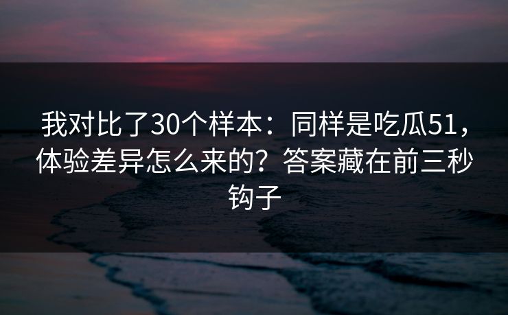 我对比了30个样本:同样是吃瓜51,体验差异怎么来的?答案藏在前三秒钩子 我对比了30个样本:同样是吃瓜51,体验差异怎么来的?答案藏在前三秒钩子