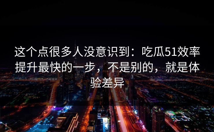 这个点很多人没意识到:吃瓜51效率提升最快的一步,不是别的,就是体验差异 这个点很多人没意识到:吃瓜51效率提升最快的一步,不是别的,就是体验差异