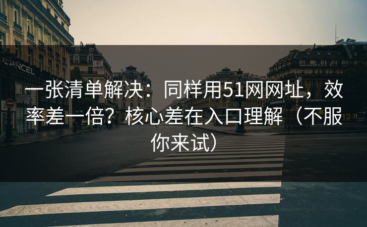 一张清单解决：同样用51网网址，效率差一倍？核心差在入口理解（不服你来试）