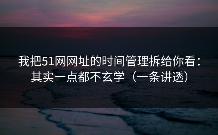 我把51网网址的时间管理拆给你看：其实一点都不玄学（一条讲透）