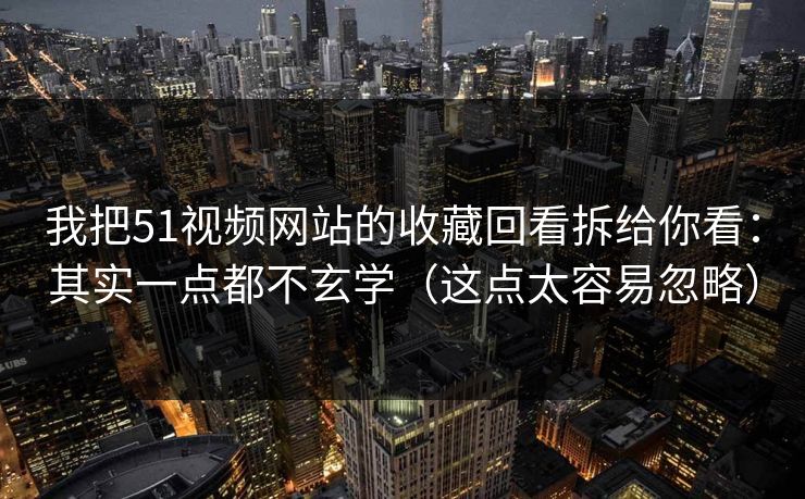 我把51视频网站的收藏回看拆给你看：其实一点都不玄学（这点太容易忽略）