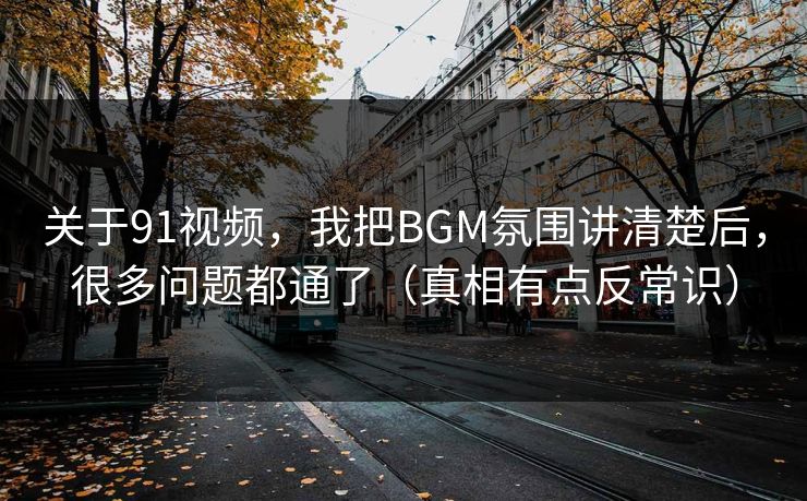 关于91视频，我把BGM氛围讲清楚后，很多问题都通了（真相有点反常识）