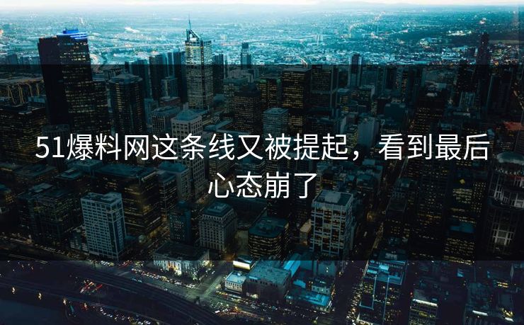 51爆料网这条线又被提起，看到最后心态崩了